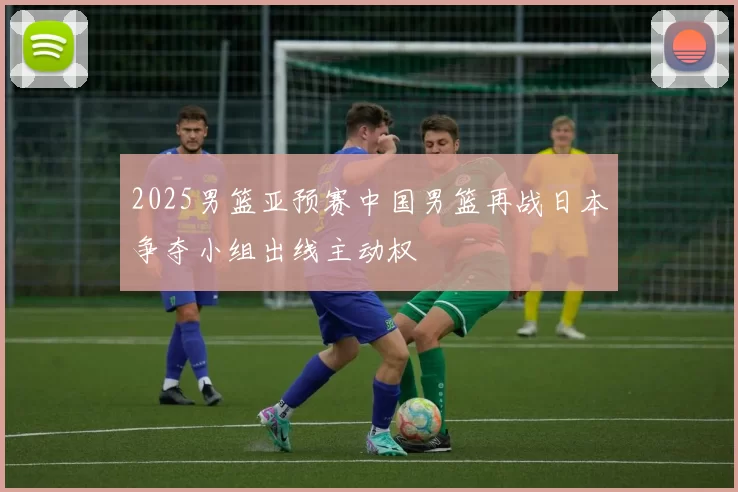 2025男篮亚预赛中国男篮再战日本争夺小组出线主动权