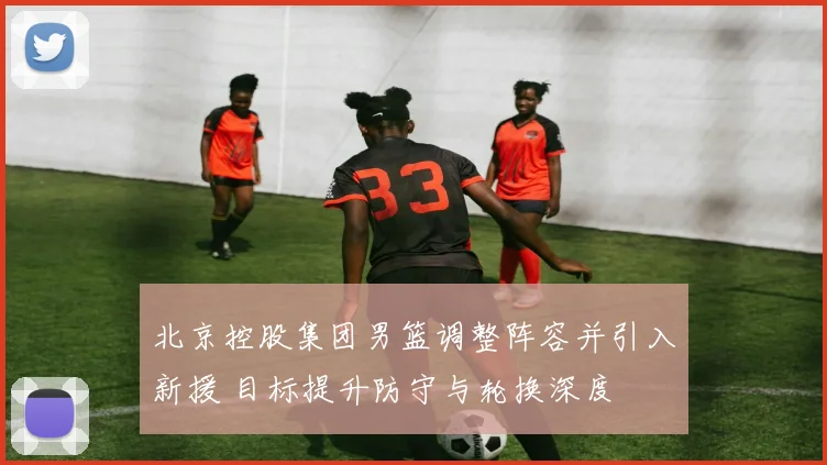 北京控股集团男篮调整阵容并引入新援 目标提升防守与轮换深度