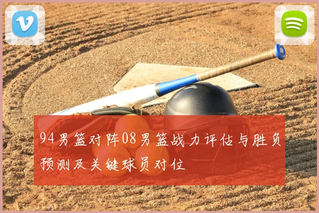 94男篮对阵08男篮战力评估与胜负预测及关键球员对位