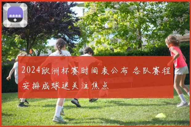 2024欧洲杯赛时间表公布 各队赛程安排成球迷关注焦点