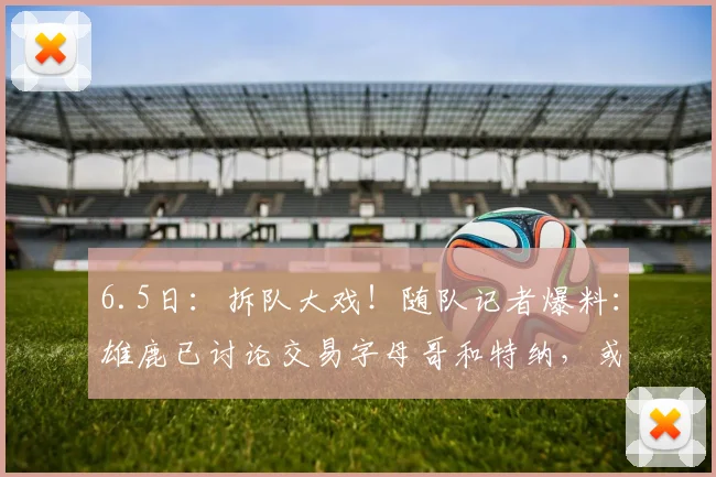 6.5日：拆队大戏！随队记者爆料：雄鹿已讨论交易字母哥和特纳，或各奔东西_1_CBA_NBA