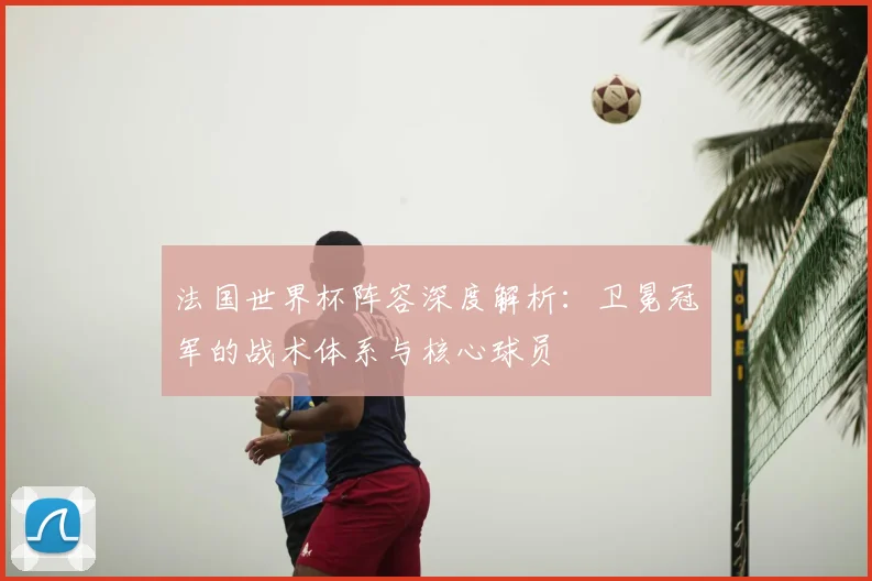 法国世界杯阵容深度解析:卫冕冠军的战术体系与核心球员