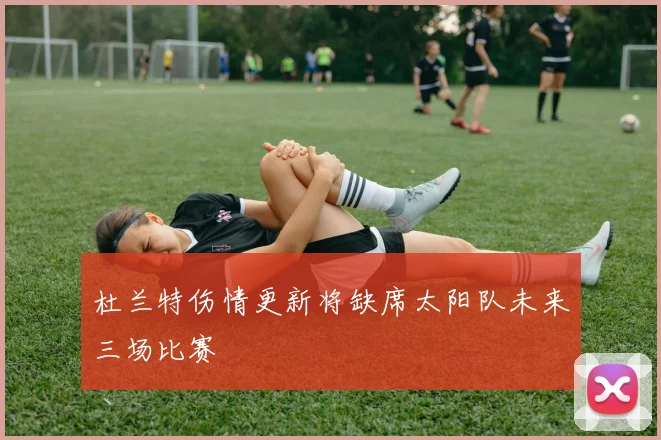 杜兰特伤情更新将缺席太阳队未来三场比赛