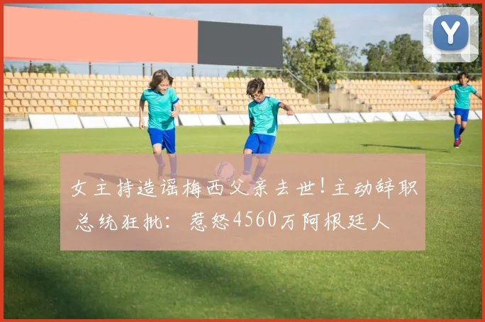 女主持造谣梅西父亲去世!主动辞职 总统狂批:惹怒4560万阿根廷人