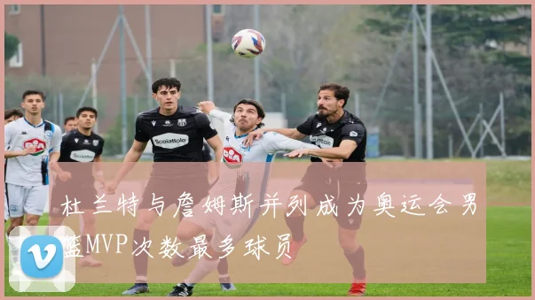 杜兰特与詹姆斯并列成为奥运会男篮MVP次数最多球员