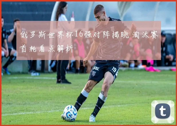 俄罗斯世界杯16强对阵揭晓 淘汰赛首轮看点解析